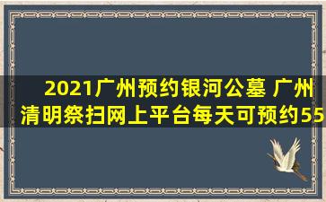 2021广州预约银河公墓 广州清明祭扫网上平台每天可预约55